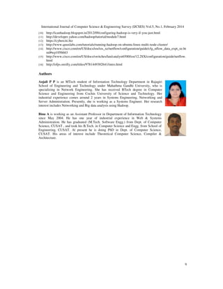 International Journal of Computer Science & Engineering Survey (IJCSES) Vol.5, No.1, February 2014
9
[10] http://icanhadoop.blogspot.in/2012/09/configuring-hadoop-is-very-if-you-just.html
[11] http://developer.yahoo.com/hadoop/tutorial/module7.html
[12] https://cyberciti.biz
[13] http://www.quuxlabs.com/tutorials/running-hadoop-on-ubuntu-linux-multi-node-cluster/
[14] http://www.cisco.com/en/US/docs/ios/ios_xe/netflow/configuration/guide/cfg_nflow_data_expt_xe.ht
ml#wp1056663
[15] http://www.cisco.com/en/US/docs/switches/lan/catalyst6500/ios/12.2SX/configuration/guide/netflow.
html
[16] http://ofps.oreilly.com/titles/9781449302641/intro.html
Authors
Anjali P P is an MTech student of Information Technology Department in Rajagiri
School of Engineering and Technology under Mahathma Gandhi University, who is
specializing in Network Engineering. She has received BTech degree in Computer
Science and Engineering from Cochin University of Science and Technology. Her
industrial experience comes around 2 years in Systems Engineering, Networking and
Server Administration. Presently, she is working as a Systems Engineer. Her research
interest includes Networking and Big data analysis using Hadoop.
Binu A is working as an Assistant Professor in Department of Information Technology
since May 2004. He has one year of industrial experience in Web & Systems
Administration. He has graduated (M.Tech. Software Engg.) from Dept. of Computer
Science, CUSAT , and took his B.Tech. in Computer Science and Engg. from School of
Engineering, CUSAT. At present he is doing PhD in Dept. of Computer Science,
CUSAT. His areas of interest include Theoretical Computer Science, Compiler &
Architecture.
 
