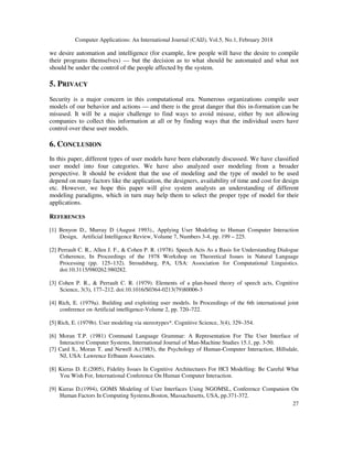 Computer Applications: An International Journal (CAIJ), Vol.5, No.1, February 2018
27
we desire automation and intelligence (for example, few people will have the desire to compile
their programs themselves) — but the decision as to what should be automated and what not
should be under the control of the people affected by the system.
5. PRIVACY
Security is a major concern in this computational era. Numerous organizations compile user
models of our behavior and actions — and there is the great danger that this in-formation can be
misused. It will be a major challenge to find ways to avoid misuse, either by not allowing
companies to collect this information at all or by finding ways that the individual users have
control over these user models.
6. CONCLUSION
In this paper, different types of user models have been elaborately discussed. We have classified
user model into four categories. We have also analyzed user modeling from a broader
perspective. It should be evident that the use of modeling and the type of model to be used
depend on many factors like the application, the designers, availability of time and cost for design
etc. However, we hope this paper will give system analysts an understanding of different
modeling paradigms, which in turn may help them to select the proper type of model for their
applications.
REFERENCES
[1] Benyon D., Murray D (August 1993)., Applying User Modeling to Human Computer Interaction
Design, Artificial Intelligence Review, Volume 7, Numbers 3-4, pp. 199 – 225.
[2] Perrault C. R., Allen J. F., & Cohen P. R. (1978). Speech Acts As a Basis for Understanding Dialogue
Coherence, In Proceedings of the 1978 Workshop on Theoretical Issues in Natural Language
Processing (pp. 125–132). Stroudsburg, PA, USA: Association for Computational Linguistics.
doi:10.3115/980262.980282.
[3] Cohen P. R., & Perrault C. R. (1979). Elements of a plan-based theory of speech acts, Cognitive
Science, 3(3), 177–212. doi:10.1016/S0364-0213(79)80006-3
[4] Rich, E. (1979a). Building and exploiting user models. In Proceedings of the 6th international joint
conference on Artificial intelligence-Volume 2, pp. 720–722.
[5] Rich, E. (1979b). User modeling via stereotypes*. Cognitive Science, 3(4), 329–354.
[6] Moran T.P. (1981) Command Language Grammar: A Representation For The User Interface of
Interactive Computer Systems, International Journal of Man-Machine Studies 15.1, pp. 3-50.
[7] Card S., Moran T. and Newell A.(1983), the Psychology of Human-Computer Interaction, Hillsdale,
NJ, USA: Lawrence Erlbaum Associates.
[8] Kieras D. E.(2005), Fidelity Issues In Cognitive Architectures For HCI Modelling: Be Careful What
You Wish For, International Conference On Human Computer Interaction.
[9] Kieras D.(1994), GOMS Modeling of User Interfaces Using NGOMSL, Conference Companion On
Human Factors In Computing Systems,Boston, Massachusetts, USA, pp.371-372.
 