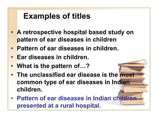 Examples of titles
• A retrospective hospital based study on
pattern of ear diseases in children
• Pattern of ear diseases in children.
• Ear diseases in children.
• What is the pattern of…?
• The unclassified ear disease is the most
common type of ear diseases in Indian
children.
• Pattern of ear diseases in Indian children
presented at a rural hospital.
 