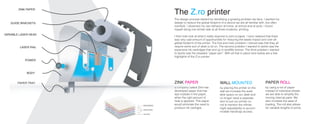 The Z.ro printer
The design process started by identifying a growing problem we face. I wanted my
design to reduce the global footprint of a device we are all familiar with, but often
overlook. I observed my own behavior at home, at school and at work. I found
myself doing one similar task at all three locations, printing.
I then took look at what it really required to print a paper. I soon realized that there
was very vast amount of opportunities for reducing the waste impact and over all
global footprint of the printer. The first and main problem i noticed was that they all
require some sort of desk to sit on. The second problem I wanted to tackle was the
expensive ink cartridges that end up in landfills forever. The third problem i wanted
to tackle was the dreaded “paper jam”. With all that in place here below are a few
highlights of the Z.ro printer.
WALL MOUNTED
by placing the printer on the
wall we increase the avail-
able space on our desk and
no longer need a separate
item to put our printer on,
not to mention the infinite
hight adjustability to accom-
modate handicap access.
ZINK PAPER
a company called Zink has
developed paper that has
dye crystals in the paper,
when the right amount of
heat is applyed. This paper
would eliminate the need to
produce ink cartriges.
PAPER ROLL
by using a roll of paper
instead of individual sheets
we are able to simplify the
moving internal parts. We
also increase the ease of
loading. The roll also allows
for variable lengths of prints.
ZINK PAPER
GUIDE BRACKETS
POWER
BODY
PAPER TRAY
The design process started by identifying a growing problem we face. I wanted my
design to reduce the global footprint of a device we are all familiar with, but often
overlook. I observed my own behavior at home, at school and at work. I found
myself doing one similar task at all three locations, printing.
I then took look at what it really required to print a paper. I soon realized that there
was very vast amount of opportunities for reducing the waste impact and over all
global footprint of the printer. The first and main problem i noticed was that they all
require some sort of desk to sit on. The second problem I wanted to tackle was the
expensive ink cartridges that end up in landfills forever. The third problem i wanted
to tackle was the dreaded “paper jam”. With all that in place here below are a few
highlights of the Z.ro printer.
ZINK PAPER
a company called Zink has
developed paper that has
dye crystals in the paper,
when the right amount of
GUIDE BRACKETS
POWER
BODY
PAPER TRAY
VARIABLE LASER HEAD
LASER RAIL
 