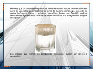 Mientras que un compuesto orgánico se forma de manera natural tanto en animales
como en vegetales, uno inorgánico se forma de manera ordinaria por la acción de
varios fenómenos físicos y químicos: electrólisis, fusión, etc. También podrían
considerarse agentes de la creación de estas sustancias a la energía solar, el agua,
el oxígeno.
Los enlaces que forman los compuestos inorgánicos suelen ser iónicos o
covalentes.
 