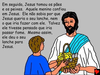 Em seguida, Jesus tomou os pães
e os peixes. Aquele menino confiou
em Jesus. Ele não sabia por que
Jesus queria o seu lanche, nem
o que iria fazer com ele. Talvez
ele tivesse pensado que iria
passar fome. Mesmo assim,
ele deu o seu
lanche para
Jesus.
 
