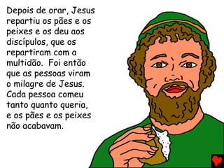Depois de orar, Jesus
repartiu os pães e os
peixes e os deu aos
discípulos, que os
repartiram com a
multidão. Foi então
que as pessoas viram
o milagre de Jesus.
Cada pessoa comeu
tanto quanto queria,
e os pães e os peixes
não acabavam.
 