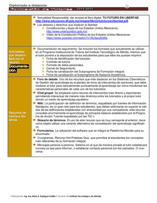 Diplomado a distancia:
Participante: Ing. Arq. Mario A. Rodríguez Padilla / Docente del Instituto Tecnológico de Mérida
8
 Sexualidad Responsable: dar acceso al libro digital: TU FUTURO EN LIBERTAD
http://www.educacion.df.gob.mx/images/libros/tufuturoenlibertad.pdf
 Los deberes y derechos que implican la libertad.
 Constituciones y leyes de los Estados Unidos Mexicanos:
http://www.ordenjuridico.gob.mx/
 Video de la Constitución Politica de los Estados Unidos Mexicanos:
https://www.youtube.com/watch?v=DL8axyDd4is
AAAccctttiiivvviiidddaaadddeeesss
qqquuueee dddeeesssaaarrrrrrooo---
llllllaaarrrááá cccooonnn eeelll
rrreeecccuuurrrsssooo:::
DDDooocccuuummmeeennntttaaa---
ccciiióóónnn...
 Documentación de seguimiento: Se incluirán los formatos que actualmente se utilizan
en el Programa Institucional de Tutoría del Instituto Tecnológico de Mérida, mismos que
el tutor pondrá a la disposición de los estudiantes para que ellos los puedan imprimir.
 Ficha de identificación del tutorado.
 Contrato de tutoría.
 Formato de datos personales.
 Carnet de Seguimiento.
 Ficha de canalización del Subprograma de Formación integral.
 Ficha de canalización al Subprograma de Asesoría Académica.
RRReeecccuuurrrsssooosss dddeee
tttuuutttooorrríííaaa aaa dddiiisss---
tttaaannnccciiiaaa...
 Foro de debate. Uno de los recursos que más destacan en los Sistemas Cibernéticos
de Gestión del aprendizaje es el planteo de foros de intercambio de opiniones, que debe
moderar el tutor para retroalimentar puntualmente el aprendizaje así como monitorear las
características personales de cada uno de los tutorados.
 Chat grupal. Se empleará como recurso de intercambio más directo y espontaneo
permitiendo interactuar de manera más dinámica entre los tutorados y el propio tutor
siendo un medio de aprendizaje equitativo
 Wiki. La participación de definición de términos, respaldado por fuentes de información
fidedignos, es un gran reto para los estudiantes, que deben esforzarse en superar la vali-
des de las definiciones establecidas con anterioridad por sus compañeros, este recurso
consolida enormemente el aprendizaje de principios básicos establecidos por el Progra-
ma de Acción Tutorial respaldado por las TIC´c
 Glosario de términos. El uso de este recurso que es muy semejante al anterior, tiene
como objeto utilizar una variante alternativa de consolidación del aprendizaje significati-
vo.
 Formularios. La utilización del software que se integra la Plataforma Moodle para su
escormado.
 Crucigramas. Recurso Hot Potatoes Quiz, que permitirá al estudiantes los conceptos
más relevantes de su formación integral
 Mensajes persona a persona. Sistema en el que de manera privada el tutor establecerá
nuncios ya sea para informar, o establecer contacto personal con los tutorados. O vice-
versa.
 