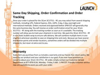 Same Day Shipping, Order Confirmation and Order
Tracking
Once your order is placed for the 3Com 3C17711 - RF, you may select from several shipping
methods, including UPS, Federal Express, DHL, USPS, 3 day, 2 day, overnight and
international methods. Orders received and approved before 3PM EST will generally ship
the same business day. You will receive an order confirmation email for your 3Com
3C17711 - RF along with the tracking number as soon as it is available. The tracking
number will allow you to track your shipment in real time. We pack the 3Com 3C17711 - RF
in anti-static bubble wrap to ensure safe delivery. We will combine multiple items in one
shipment whenever possible to save on shipping time and costs. Because we have several
distribution points and vendor locations, sometimes orders will be divided into multiple
shipments, but never at extra cost to you.
_______________________________________
Warranty
Every item you purchase from us includes a warranty and our hassle-free return policy. We
stand by our product and your satisfaction is our goal. If you ever have questions or
concerns about your 3Com 3C17711 - RF order, simply contact our Customer Service
Department at 877-878-9134, Monday - Friday, 9 AM - 5 PM EST. Friendly customer service
reps are available to assist you with your order.
 