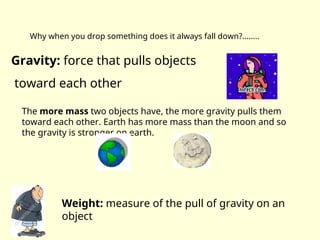 Why when you drop something does it always fall down?........
Gravity: force that pulls objects
toward each other
The more mass two objects have, the more gravity pulls them
toward each other. Earth has more mass than the moon and so
the gravity is stronger on earth.
Weight: measure of the pull of gravity on an
object
 
