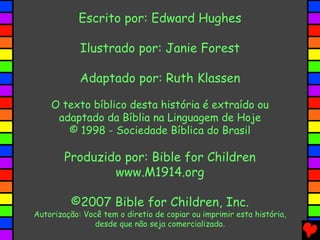 Escrito por: Edward Hughes
Ilustrado por: Janie Forest
Adaptado por: Ruth Klassen
O texto bíblico desta história é extraído ou
adaptado da Bíblia na Linguagem de Hoje
© 1998 - Sociedade Bíblica do Brasil
Produzido por: Bible for Children
www.M1914.org
©2007 Bible for Children, Inc.
Autorização: Você tem o diretio de copiar ou imprimir esta história,
desde que não seja comercializado.
 