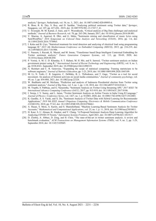  ISSN: 2302-9285
Bulletin of Electr Eng & Inf, Vol. 10, No. 4, August 2021 : 2231 – 2236
2236
analysis,'' Springer, Netherlands, vol. 54, no. 3., 2021, doi: 10.1007/s10462-020-09895-6.
[14] R. Bose, R. K. Dey, S. Roy, and D. Sarddar, ''Analyzing political sentiment using Twitter data,'' Springer,
Singapore, vol. 107, pp. 427-436 , 2019, doi: 10.1007/978-981-13-1747-7_41.
[15] U. Sivarajah, M. M. Kamal, Z. Irani, and V. Weerakkody, “Critical analysis of Big Data challenges and analytical
methods,” Journal of Business Research, vol. 70, pp. 263-286, January 2017, doi: 10.1016/j.jbusres.2016.08.001.
[16] V. Sharma, A. Agarwal, R. Dhir, and G. Sikka, "Sentiments mining and classification of music lyrics using
SentiWordNet," 2016 Symposium on Colossal Data Analysis and Networking (CDAN), 2016, pp. 1-6, doi:
10.1109/CDAN.2016.7570965.
[17] I. Keka and B. Çiço, "Statistical treatment for trend detection and analyzing of electrical load using programming
language R," 2015 4th Mediterranean Conference on Embedded Computing (MECO), 2015, pp. 216-219, doi:
10.1109/MECO.2015.7181906.
[18] U. Naseem, I. Razzak, K. Musial, and M. Imran, “Transformer based Deep Intelligent Contextual Embedding for
Twitter sentiment analysis,” Future Generation Computer Systems, vol. 113, pp. 58-69, 2020, doi:
10.1016/j.future.2020.06.050.
[19] P. Verma, A. M. U. D. Khanday, S. T. Rabani, M. H. Mir, and S. Jamwal, “Twitter sentiment analysis on Indian
government project using R.,” International Journal of Recent Technology and Engineering (IJRTE), vol. 8, no. 3,
pp. 8338-8341, September 2019, doi: 10.35940/ijrte.C6612.098319.
[20] A. Reinhart and C. R. Genovese, “Expanding the scope of statistical computing: Training statisticians to be
software engineers,” Journal of Statistics Education, pp. 1-23, 2019, doi: 10.1080/10691898.2020.1845109.
[21] M. Li, N. Turki, C. R. Izaguirre, C. DeMahy, B. L. Thibodeaux, and T. Gage, “Twitter as a tool for social
movement: An analysis of feminist activism on social media communities,” Journal of community psychology, vol.
49, no. 3, pp. 854-868, 2021, doi: 10.1002/jcop.22324.
[22] W. Budiharto and M. Meiliana, “Prediction and analysis of Indonesia Presidential election from Twitter using
sentiment analysis,” Journal of Big Data, vol. 5, no. 1, pp. 1-10, 2018, doi: 10.1186/s40537-018-0164-1.
[23] M. Trupthi, S. Pabboju, and G. Narasimha, "Sentiment Analysis on Twitter Using Streaming API," 2017 IEEE 7th
International Advance Computing Conference (IACC), 2017, pp. 915-919, doi: 10.1109/IACC.2017.0186.
[24] I. Sreeja, J. V. Sunny, and L. Jatian, “Twitter Sentiment Analysis on Airline Tweets in India Using R Language,”
Journal of Physics: Conference Series, vol. 1427, no. 1, p. 012003, 2020, doi: 10.1088/1742-6596/1427/1/012003.
[25] K. Gandhe, A. S. Varde, and X. Du, "Sentiment Analysis of Twitter Data with Hybrid Learning for Recommender
Applications," 2018 9th IEEE Annual Ubiquitous Computing, Electronics & Mobile Communication Conference
(UEMCON), 2018, pp. 57-63, doi: 10.1109/UEMCON.2018.8796661.
[26] A. Hasan, S. Moin, A. Karim, and S. Shamshirband, “Machine Learning-Based Sentiment Analysis for Twitter
Accounts,” Mathematical and Computational Applications, vol. 23, no. 1, p. 11, 2018, doi: 10.3390/mca23010011.
[27] H. Kaur, S. U. Ahsaan, B. Alankar, and V. Chang, “A Proposed Sentiment Analysis Deep Learning Algorithm for
Analyzing COVID-19 Tweets,” Information Systems Frontiers, April 2021, doi: 10.1007/s10796-021-10135-7.
[28] D. Zimbra, A. Abbasi, D. Zeng, and H. Chen, “The state-of-the-art in twitter sentiment analysis: A review and
benchmark evaluation,” ACM Transactions on Management Information Systems (TMIS), vol. 9, no. 2, pp. 1-29,
September 2018, doi: 10.1145/3185045.
 