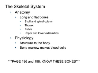 The Skeletal System
◦ Anatomy
• Long and flat bones
• Skull and spinal column
• Thorax
• Pelvis
• Upper and lower extremities
◦ Physiology
• Structure to the body
• Bone marrow makes blood cells
***PAGE 196 and 198: KNOW THESE BONES***
 