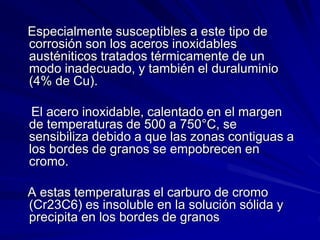 Especialmente susceptibles a este tipo de
corrosión son los aceros inoxidables
austéniticos tratados térmicamente de un
modo inadecuado, y también el duraluminio
(4% de Cu).
El acero inoxidable, calentado en el margen
de temperaturas de 500 a 750°C, se
sensibiliza debido a que las zonas contiguas a
los bordes de granos se empobrecen en
cromo.
A estas temperaturas el carburo de cromo
(Cr23C6) es insoluble en la solución sólida y
precipita en los bordes de granos
 