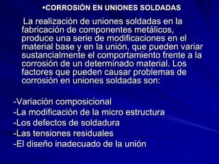 CORROSIÓN EN UNIONES SOLDADAS
La realización de uniones soldadas en la
fabricación de componentes metálicos,
produce una serie de modificaciones en el
material base y en la unión, que pueden variar
sustancialmente el comportamiento frente a la
corrosión de un determinado material. Los
factores que pueden causar problemas de
corrosión en uniones soldadas son:
-Variación composicional
-La modificación de la micro estructura
-Los defectos de soldadura
-Las tensiones residuales
-El diseño inadecuado de la unión
 