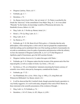 80
81
82
83
84
85
86
87
88
89
90
91
92
93
94
95
96
Diogenes Laërtius, Thales, ch. 9. ↑
Fairbanks, pp. 3, 7. ↑
Herodotos, i, 74. ↑
Cp. Burnet, Early Greek Philos. 2nd. ed. introd. § 3. To Thales is ascribed by the
Greeks the “discovery” of the constellation Ursus Major. Diog. ch. 2. As it was called
“Phoenike” by the Greeks, his knowledge would be of Phoenician derivation. Cp.
Humboldt, Kosmos, Bohn tr. iii, 160. ↑
Diog. Laërt. ch. 3. On this cp. Burnet, introd. § 6. ↑
Herod. i, 170. Cp. Diog. Laërt. ch. 3. ↑
Diog. Laërt. ch. 9. ↑
Cp. Burnet, p. 57. ↑
Fairbanks, pp. 9–10. Mr. Benn (Greek Philosophers, i, 9) decides that the early
philosophers, while realizing that ex nihilo nihil fit, had not grasped the complementary
truth that nothing can be annihilated. But even if the teaching ascribed to Anaximandros be
set aside as contradictory (since he spoke of generation and destruction within the infinite),
we have the statement of Diogenes Laërtius (bk. ix, ch. 9, § 57) that Diogenes of
Apollonia, pupil of Anaximenes, gave the full Lucretian formula. ↑
Diogenes Laërtius, however (ii, 2), makes him agree with Thales. ↑
Fairbanks, pp. 9–16. Diogenes makes him the inventor of the gnomon and of the first
map and globe, as well as a maker of clocks. Cp. Grote, i, 330, note. ↑
See below, p. 158, as to Demokritos’ statement concerning the Eastern currency of
scientific views which, when put by Anaxagoras, scandalized the Greeks. ↑
Fairbanks, pp. 17–22. ↑
See Windelband, Hist. of Anc. Philos. Eng. tr. 1900, p. 25, citing Diels and
Wilamowitz-Möllendorf. Cp. Burnet, introd. § 14. ↑
It will be observed that Mr. Cornford’s book, though somewhat loosely speculative is
very freshly suggestive. It is well worth study, alongside of the work of Prof. Burnet, by
those interested in the scientific presentation of the evolution of thought. ↑
Diog. Laërt. ix, 19; Fairbanks, p. 76. ↑
Herodotos, i, 163–67; Grote, iii, 421; Meyer, ii, § 438. ↑
 
