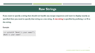 11
Raw Strings
If you want to specify a string that should not handle any escape sequences and want to display exactly as
specified then you need to specify that string as a raw string. A raw string is specified by prefixing r or R to
the string.
© OXFORD UNIVERSITY PRESS 2017.ALL RIGHTS RESERVED.
Example:
 