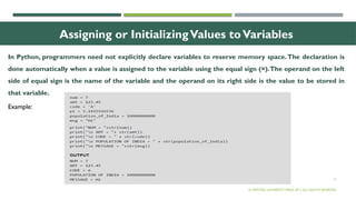 13
Assigning or InitializingValues toVariables
In Python, programmers need not explicitly declare variables to reserve memory space.The declaration is
done automatically when a value is assigned to the variable using the equal sign (=).The operand on the left
side of equal sign is the name of the variable and the operand on its right side is the value to be stored in
that variable.
© OXFORD UNIVERSITY PRESS 2017.ALL RIGHTS RESERVED.
Example:
 