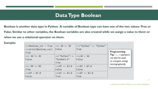 14
DataType Boolean
Boolean is another data type in Python. A variable of Boolean type can have one of the two values-True or
False. Similar to other variables, the Boolean variables are also created while we assign a value to them or
when we use a relational operator on them.
© OXFORD UNIVERSITY PRESS 2017.ALL RIGHTS RESERVED.
Examples:
 