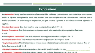 25
Expressions
An expression is any legal combination of symbols (like variables, constants and operators) that represents a
value. In Python, an expression must have at least one operand (variable or constant) and can have one or
more operators. On evaluating an expression, we get a value. Operand is the value on which operator is
applied.
Constant Expressions: One that involves only constants. Example: 8 + 9 – 2
Integral Expressions: One that produces an integer result after evaluating the expression. Example:
a = 10
• Floating Point Expressions: One that produces floating point results. Example: a * b / 2
• Relational Expressions: One that returns either true or false value. Example: c = a>b
• Logical Expressions: One that combines two or more relational expressions and returns a value as True or
False. Example: a>b && y! = 0
• Bitwise Expressions: One that manipulates data at bit level. Example: x = y&z
• Assignment Expressions: One that assigns a value to a variable. Example: c = a + b or c = 10
© OXFORD UNIVERSITY PRESS 2017.ALL RIGHTS RESERVED.
 