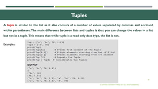 29
Tuples
© OXFORD UNIVERSITY PRESS 2017.ALL RIGHTS RESERVED.
A tuple is similar to the list as it also consists of a number of values separated by commas and enclosed
within parentheses.The main difference between lists and tuples is that you can change the values in a list
but not in a tuple.This means that while tuple is a read only data type, the list is not.
Examples:
 