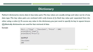 30
Dictionary
Python’s dictionaries stores data in key-value pairs.The key values are usually strings and value can be of any
data type.The key value pairs are enclosed with curly braces ({ }). Each key value pair separated from the
other using a colon (:).To access any value in the dictionary, you just need to specify its key in square braces
([]).Basically dictionaries are used for fast retrieval of data
© OXFORD UNIVERSITY PRESS 2017.ALL RIGHTS RESERVED.
Example:
 