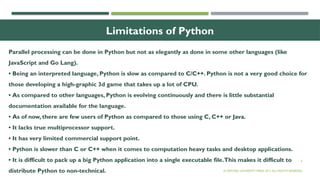 4
Limitations of Python
Parallel processing can be done in Python but not as elegantly as done in some other languages (like
JavaScript and Go Lang).
• Being an interpreted language, Python is slow as compared to C/C++. Python is not a very good choice for
those developing a high-graphic 3d game that takes up a lot of CPU.
• As compared to other languages, Python is evolving continuously and there is little substantial
documentation available for the language.
• As of now, there are few users of Python as compared to those using C, C++ or Java.
• It lacks true multiprocessor support.
• It has very limited commercial support point.
• Python is slower than C or C++ when it comes to computation heavy tasks and desktop applications.
• It is difficult to pack up a big Python application into a single executable file.This makes it difficult to
distribute Python to non-technical. © OXFORD UNIVERSITY PRESS 2017.ALL RIGHTS RESERVED.
 