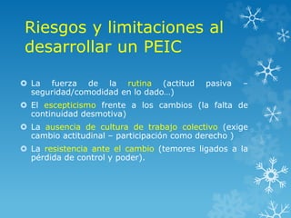 Riesgos y limitaciones al
desarrollar un PEIC
 La fuerza de la rutina (actitud pasiva –
seguridad/comodidad en lo dado…)
 El escepticismo frente a los cambios (la falta de
continuidad desmotiva)
 La ausencia de cultura de trabajo colectivo (exige
cambio actitudinal – participación como derecho )
 La resistencia ante el cambio (temores ligados a la
pérdida de control y poder).
 