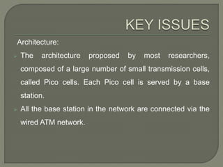 Architecture:
 The architecture proposed by most researchers,
composed of a large number of small transmission cells,
called Pico cells. Each Pico cell is served by a base
station.
 All the base station in the network are connected via the
wired ATM network.
 