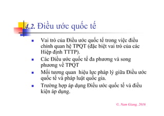 4.2. Điều ước quốc tế
n  Vai trò của Điều ước quốc tế trong việc điều
chỉnh quan hệ TPQT (đặc biệt vai trò của các
Hiệp định TTTP).
n  Các Điều ước quốc tế đa phương và song
phương về TPQT
n  Mối tương quan hiệu lực pháp lý giữa Điều ước
quốc tế và pháp luật quốc gia.
n  Trường hợp áp dụng Điều ước quốc tế và điều
kiện áp dụng.
©, Nam Giang, 2016
 