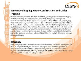 Same Day Shipping, Order Confirmation and Order
Tracking
Once your order is placed for the 3Com 015668-00, you may select from several shipping
methods, including UPS, Federal Express, DHL, USPS, 3 day, 2 day, overnight and
international methods. Orders received and approved before 3PM EST will generally ship
the same business day. You will receive an order confirmation email for your 3Com 015668-
00 along with the tracking number as soon as it is available. The tracking number will allow
you to track your shipment in real time. We pack the 3Com 015668-00 in anti-static bubble
wrap to ensure safe delivery. We will combine multiple items in one shipment whenever
possible to save on shipping time and costs. Because we have several distribution points
and vendor locations, sometimes orders will be divided into multiple shipments, but never
at extra cost to you.
_______________________________________
Warranty
Every item you purchase from us includes a warranty and our hassle-free return policy. We
stand by our product and your satisfaction is our goal. If you ever have questions or
concerns about your 3Com 015668-00 order, simply contact our Customer Service
Department at 877-878-9134, Monday - Friday, 9 AM - 5 PM EST. Friendly customer service
reps are available to assist you with your order.
 