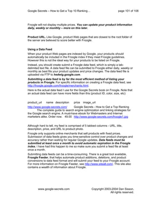 Google Secrets – How to Get a Top 10 Ranking…                               page 101 of 108



Froogle will not display multiple prices. You can update your product information
daily, weekly or monthly – more on this later.


Product URL. Like Google, product Web pages that are closest to the root folder of
the server are believed to score better with Froogle.


Using a Data Feed
When your product Web pages are indexed by Google, your products should
automatically be included in the Froogle index if they meet Froogle guidelines.
However this is not the ideal way for your products to be listed on Froogle.
Instead, you should create submit a Froogle data feed, which is simply a tab-
delimited text file. A data feed file can be submitted to Froogle either daily, weekly or
monthly as best fits your product updates and price changes. The data feed file is
uploaded via FTP to hedwig.google.com.
Submitting a data feed is by far the most efficient method of listing your
products in Froogle. For specific information on creating a Froogle data feed, see
http://froogle.google.com/froogle/merchants.html.
Here is the actual data feed I use for the Google Secrets book on Froogle. Note that
an actual data feed can have more fields than this (product ID, color, size, etc):


product_url    name description        price   image_url
http://www.google-secrets.com/      Google Secrets - How to Get a Top Ranking
        The complete guide to search engine optimization and linking strategies for
the Google search engine. A must-have ebook for Webmasters and Internet
marketers alike. Order now. 49.00 http://www.google-secrets.com/froogle1.jpg


Although hard to tell, my feed is comprised of 5 tabbed columns - URL, title,
description, price, and URL to product photo.
Froogle only supports online merchants that sell products with fixed prices.
Submission of data feeds gives you time-sensitive control over product changes and
accuracy rather than waiting for regular Google updates. Data feeds must be
submitted at least once a month to avoid automatic expiration in the Froogle
index. I have had this happen to me so make sure you submit a feed file at least
once a month.
Submitting data feeds can be a time-consuming. There is a great tool available,
Froogle Feeder, that helps automate product additions, deletions, and product
conversions to data feed format and will submit your feed to your Froogle account.
For more information on Froogle Feeder, see http://www.siteall.com/. This site also
contains a wealth of information about Froogle.




        www.google-secrets.com                        Copyright 2003-2004 Dan Sisson.
                                                                    All rights reserved.
 