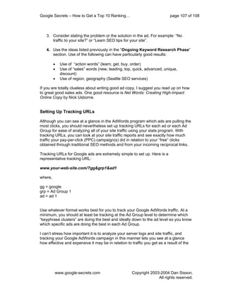 Google Secrets – How to Get a Top 10 Ranking…                               page 107 of 108



   3. Consider stating the problem or the solution in the ad. For example: “No
      traffic to your site?” or “Learn SEO tips for your site”.

   4. Use the ideas listed previously in the “Ongoing Keyword Research Phase”
      section. Use of the following can have particularly good results:

         •   Use of “action words” (learn, get, buy, order)
         •   Use of “sales” words (new, leading, top, quick, advanced, unique,
             discount)
         •   Use of region, geography (Seattle SEO services)

If you are totally clueless about writing good ad copy, I suggest you read up on how
to great good sales ads. One good resource is Net Words: Creating High-Impact
Online Copy by Nick Usborne.


Setting Up Tracking URLs

Although you can see at a glance in the AdWords program which ads are pulling the
most clicks, you should nevertheless set up tracking URLs for each ad or each Ad
Group for ease of analyzing all of your site traffic using your stats program. With
tracking URLs, you can look at your site traffic reports and see exactly how much
traffic your pay-per-click (PPC) campaign(s) did in relation to your “free” clicks
obtained through traditional SEO methods and from your incoming reciprocal links.

Tracking URLs for Google ads are extremely simple to set up. Here is a
representative tracking URL:

www.your-web-site.com/?gg&grp1&ad1

where,

gg = google
grp = Ad Group 1
ad = ad 1


Use whatever format works best for you to track your Google AdWords traffic. At a
minimum, you should at least be tracking at the Ad Group level to determine which
“keyphrase clusters” are doing the best and ideally down to the ad level so you know
which specific ads are doing the best in each Ad Group.

I can’t stress how important it is to analyze your server logs and site traffic, and
tracking your Google AdWords campaign in this manner lets you see at a glance
how effective and expensive it may be in relation to traffic you get as a result of the




         www.google-secrets.com                      Copyright 2003-2004 Dan Sisson.
                                                                   All rights reserved.
 