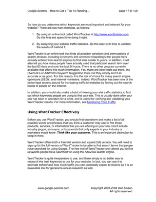 Google Secrets – How to Get a Top 10 Ranking…                                page 17 of 108



So how do you determine which keywords are most important and relevant for your
website? There are two main methods, as follows:

   1. By using an online tool called WordTracker at http://www.wordtracker.com.
      Do this first and spend time doing it right.

   2. By analyzing your website traffic statistics. Do this later over time to validate
      the results of method 1.

WordTracker is an online tool that finds all possible variations and permutations of
search phrases, including synonyms and common misspellings that people have
actually entered into search engines to find sites similar to yours. In addition, it will
also tell you how many people have actually used that particular search term over
the last 60 days and over the last 24 hours. There is no other program currently
available that offers this much information. Yes, there are other tools out there, like
Overture’s or AdWord’s Keyword Suggestion tools, but they simply aren’t as
accurate or as good. For this reason, it is the tool of choice for many search engine
optimizers (SEOs) and Internet marketers. Indeed, WordTracker has been one of the
better-kept secrets around for increasing traffic to websites by finding out the search
habits of people on the Internet.

In addition, you should also make a habit of viewing your site traffic statistics to find
out which keywords people are using to find your site. This is usually done after your
site has been in operation for a while, and is useful for verifying and validating your
WordTracker results. For more information, see Monitoring Your Traffic.


Using WordTracker Effectively

Before you use WordTracker, you should first brainstorm and make a list of all
possible words and phrases that you think a customer may use to find those
products, services, or information that you are offering on your site. Don’t include
industry jargon, acronyms, or buzzwords that only experts in your industry or
marketers would know. Think like your customer. This is an important distinction to
keep in mind.

WordTracker offers both a free trial version and a paid (full) version. You will need to
sign up for the full version of WordTracker to be able to find search terms that people
have searched for using Google. The free trial of WordTracker only allows you to find
keywords people have searched for using the AltaVista search engine.

WordTracker is quite inexpensive to use, and there simply is no better way to
research the best keywords to use for your website. In fact, you can use it to
estimate beforehand how much traffic you can potentially expect to receive so it is an
invaluable tool for general business research as well.




        www.google-secrets.com                        Copyright 2003-2004 Dan Sisson.
                                                                    All rights reserved.
 