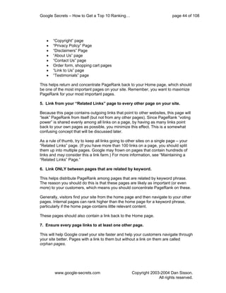 Google Secrets – How to Get a Top 10 Ranking…                                page 44 of 108




   •   “Copyright” page
   •   “Privacy Policy” Page
   •   “Disclaimers” Page
   •   “About Us” page
   •   “Contact Us” page
   •   Order form, shopping cart pages
   •   “Link to Us” page
   •   “Testimonials” page

This helps return and concentrate PageRank back to your Home page, which should
be one of the most important pages on your site. Remember, you want to maximize
PageRank for your most important pages.

5. Link from your “Related Links” page to every other page on your site.

Because this page contains outgoing links that point to other websites, this page will
“leak” PageRank from itself (but not from any other pages). Since PageRank “voting
power” is shared evenly among all links on a page, by having as many links point
back to your own pages as possible, you minimize this effect. This is a somewhat
confusing concept that will be discussed later.

As a rule of thumb, try to keep all links going to other sites on a single page – your
“Related Links” page. (If you have more than 100 links on a page, you should split
them up into multiple pages. Google may frown on pages that contain hundreds of
links and may consider this a link farm.) For more information, see “Maintaining a
“Related Links” Page.”

6. Link ONLY between pages that are related by keyword.

This helps distribute PageRank among pages that are related by keyword phrase.
The reason you should do this is that these pages are likely as important (or even
more) to your customers, which means you should concentrate PageRank on these.

Generally, visitors find your site from the home page and then navigate to your other
pages. Internal pages can rank higher than the home page for a keyword phrase,
particularly if the home page contains little relevant content.

These pages should also contain a link back to the Home page.

7. Ensure every page links to at least one other page.

This will help Google crawl your site faster and help your customers navigate through
your site better. Pages with a link to them but without a link on them are called
orphan pages.




        www.google-secrets.com                       Copyright 2003-2004 Dan Sisson.
                                                                   All rights reserved.
 