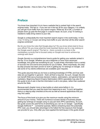 Google Secrets – How to Get a Top 10 Ranking…                                   page 6 of 108




Preface
You know how important it is to have a website that is ranked high in the search
engines today. The fact is - if you are not in the top 30 for your category, it is unlikely
you will get much traffic from any search engine. While top 30 is OK, a number of
people never go past the first page in a search result. As such, a top 10 ranking is
needed to really bring visitors to your site.

Google is undisputedly the most important search engine in the world today. In fact,
a top 10 listing on Google can bring more traffic to your site than all the other search
engines combined!

But do you know the rules that Google plays by? Do you know where best to focus
your efforts? Do you know what the most important factors are for a top ranking on
the Google search engine? The fact is – there currently is no book in the
marketplace currently that is focused solely on Google and how to achieve top
rankings with them!

Google Secrets is a comprehensive how-to guide for getting your website ranked in
the top 10 on Google. Whether you are a beginner or have more advanced
knowledge, this guide has something for you. It pulls timely information from a variety
of sources into one end-to-end process for you to follow. More importantly, this step-
by-step process has been proven to work in getting top 10 rankings on Google. Just
ask some of my clients (references are available upon request).

This guide assumes that you do have a working knowledge of HTML and how web
sites are put together in general – that’s all that is required. As such, Google Secrets
can benefit Web-savvy business decision makers, webmasters, and general Internet
marketers. Beginning Search Engine Optimization (SEO) specialists may also find
this guide to be of use in that the information is all in one place, rather than scattered
around the Web.

Because each chapter more or less builds on what came before it, it is
recommended that you read this book from beginning to end. To put it all together,
there is a step-by-step checklist at the end as well as several appendices that you
may find useful.

The focus of this book is to give you the maximum results using the minimum
amount of your money. There are numerous success stories of business people
getting top rankings on Google using no pay-per-click (PPC) advertising. As such,
this guide covers the paid forms of advertising you can do on Google – specifically
Google AdWords™ - somewhat sparsely. Before embarking down the potentially
PPC road, you should take advantage to the fullest the free exposure that Google
can provide for you. Only after you have applied the techniques in this guide should




        www.google-secrets.com                         Copyright 2003-2004 Dan Sisson.
                                                                     All rights reserved.
 