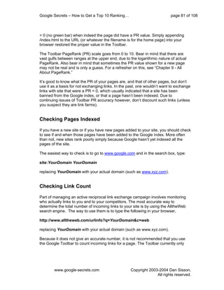 Google Secrets – How to Get a Top 10 Ranking…                             page 81 of 108



= 0 (no green bar) when indeed the page did have a PR value. Simply appending
/index.html to the URL (or whatever the filename is for the home page) into your
browser restored the proper value in the Toolbar.

The Toolbar PageRank (PR) scale goes from 0 to 10. Bear in mind that there are
vast gulfs between ranges at the upper end, due to the logarithmic nature of actual
PageRank. Also bear in mind that sometimes the PR value shown for a new page
may not be real and is only a guess. For a refresher on this, see “Chapter 9 - All
About PageRank.”

It’s good to know what the PR of your pages are, and that of other pages, but don’t
use it as a basis for not exchanging links. In the past, one wouldn’t want to exchange
links with site that were a PR = 0, which usually indicated that a site has been
banned from the Google index, or that a page hasn’t been indexed. Due to
continuing issues of Toolbar PR accuracy however, don’t discount such links (unless
you suspect they are link farms).


Checking Pages Indexed

If you have a new site or if you have new pages added to your site, you should check
to see if and when those pages have been added to the Google index. More often
than not, new sites rank poorly simply because Google hasn’t yet indexed all the
pages of the site.

The easiest way to check is to go to www.google.com and in the search box, type:

site:YourDomain YourDomain

replacing YourDomain with your actual domain (such as www.xyz.com).


Checking Link Count

Part of managing an active reciprocal link exchange campaign involves monitoring
who actually links to you and to your competitors. The most accurate way to
determine the total number of incoming links to your site is by using the AlltheWeb
search engine. The way to use them is to type the following in your browser,

http://www.alltheweb.com/urlinfo?q=YourDomain&c=web

replacing YourDomain with your actual domain (such as www.xyz.com).

Because it does not give an accurate number, it is not recommended that you use
the Google Toolbar to count incoming links for a page. The Toolbar currently only




        www.google-secrets.com                     Copyright 2003-2004 Dan Sisson.
                                                                 All rights reserved.
 