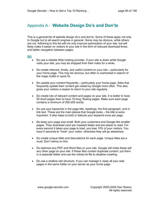 Google Secrets – How to Get a Top 10 Ranking…                                 page 85 of 108




Appendix A - Website Design Do’s and Don’ts

This is a general list of website design do’s and don’ts. Some of these apply not only
to Google but to all search engines in general. Some may be obvious, while others
are not. Adhering to this list will not only improve optimization of your site, but will
likely make it easier on visitors to your site in the form of reduced download times
and better navigation between pages.

DO
     •   Do use a reliable Web hosting provider. If your site is down while Google
         visits your site, you may be dropped from their index for a while.

     •   Do create relevant, timely, and useful content on your site – particularly for
         your home page. This may be obvious, but often is overlooked in search of
         the magic bullet or quick fix.

     •   Do update your content frequently – particularly your home page. Sites that
         frequently update their content get visited by Google more often. This also
         gives your visitors a reason to return to your site regularly.

     •   Do create lots of relevant content and pages on your site. It is better to have
         50 short pages than to have 10 long, flowing pages. Make sure each page
         contains a minimum of 200-250 words.

     •   Do use your keywords in the page title, headings, the first paragraph, and in
         link text. These are the main places that Google looks – the title is extra
         important. It also helps to bold or italicize your keyword once per page.

     •   Do keep your page size small. Both your customers and Google like smaller
         pages. They download (and are crawled) faster and are easier to read. For
         every second it takes your page to load, you lose 10% of your visitors. You
         have 5 seconds to “hook” your visitor, otherwise they will go elsewhere.

     •   Do create unique titles and descriptions for each page. Unique titles are a
         must. Don’t skimp on this.

     •   Do optimize any PDF and Word files on your site. Google will index these will
         any other page on your site. If these files contain duplicate content, put them
         in a separate folder and use the robots.txt file to disallow crawling.

     •   Do use a shallow site structure. If you can manage it, keep all your web
         pages in the same folder on your server as your home page.




         www.google-secrets.com                       Copyright 2003-2004 Dan Sisson.
                                                                    All rights reserved.
 
