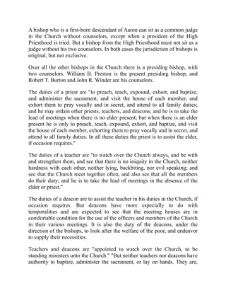 A bishop who is a first-born descendant of Aaron can sit as a common judge
in the Church without counselors, except when a president of the High
Priesthood is tried. But a bishop from the High Priesthood must not sit as a
judge without his two counselors. In both cases the jurisdiction of bishops is
original, but not exclusive.
Over all the other bishops in the Church there is a presiding bishop, with
two counselors. William B. Preston is the present presiding bishop, and
Robert T. Burton and John R. Winder are his counselors.
The duties of a priest are "to preach, teach, expound, exhort, and baptize,
and administer the sacrament, and visit the house of each member, and
exhort them to pray vocally and in secret, and attend to all family duties;
and he may ordain other priests, teachers, and deacons; and he is to take the
lead of meetings when there is no elder present; but when there is an elder
present he is only to preach, teach, expound, exhort, and baptize, and visit
the house of each member, exhorting them to pray vocally and in secret, and
attend to all family duties. In all these duties the priest is to assist the elder,
if occasion requires."
The duties of a teacher are "to watch over the Church always, and be with
and strengthen them, and see that there is no iniquity in the Church, neither
hardness with each other, neither lying, backbiting, nor evil speaking; and
see that the Church meet together often, and also see that all the members
do their duty; and he is to take the lead of meetings in the absence of the
elder or priest."
The duties of a deacon are to assist the teacher in his duties in the Church, if
occasion requires. But deacons have more especially to do with
temporalities and are expected to see that the meeting houses are in
comfortable condition for the use of the officers and members of the Church
in their various meetings. It is also the duty of the deacons, under the
direction of the bishops, to look after the welfare of the poor, and endeavor
to supply their necessities.
Teachers and deacons are "appointed to watch over the Church, to be
standing ministers unto the Church." "But neither teachers nor deacons have
authority to baptize, administer the sacrament, or lay on hands. They are,
 