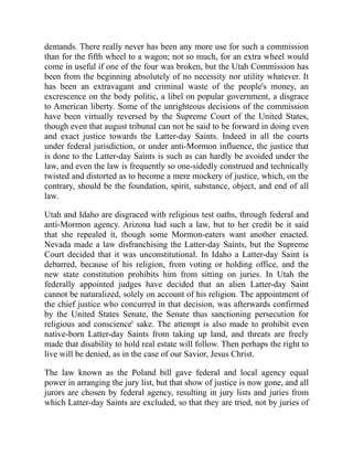 demands. There really never has been any more use for such a commission
than for the fifth wheel to a wagon; not so much, for an extra wheel would
come in useful if one of the four was broken, but the Utah Commission has
been from the beginning absolutely of no necessity nor utility whatever. It
has been an extravagant and criminal waste of the people's money, an
excrescence on the body politic, a libel on popular government, a disgrace
to American liberty. Some of the unrighteous decisions of the commission
have been virtually reversed by the Supreme Court of the United States,
though even that august tribunal can not be said to be forward in doing even
and exact justice towards the Latter-day Saints. Indeed in all the courts
under federal jurisdiction, or under anti-Mormon influence, the justice that
is done to the Latter-day Saints is such as can hardly be avoided under the
law, and even the law is frequently so one-sidedly construed and technically
twisted and distorted as to become a mere mockery of justice, which, on the
contrary, should be the foundation, spirit, substance, object, and end of all
law.
Utah and Idaho are disgraced with religious test oaths, through federal and
anti-Mormon agency. Arizona had such a law, but to her credit be it said
that she repealed it, though some Mormon-eaters want another enacted.
Nevada made a law disfranchising the Latter-day Saints, but the Supreme
Court decided that it was unconstitutional. In Idaho a Latter-day Saint is
debarred, because of his religion, from voting or holding office, and the
new state constitution prohibits him from sitting on juries. In Utah the
federally appointed judges have decided that an alien Latter-day Saint
cannot be naturalized, solely on account of his religion. The appointment of
the chief justice who concurred in that decision, was afterwards confirmed
by the United States Senate, the Senate thus sanctioning persecution for
religious and conscience' sake. The attempt is also made to prohibit even
native-born Latter-day Saints from taking up land, and threats are freely
made that disability to hold real estate will follow. Then perhaps the right to
live will be denied, as in the case of our Savior, Jesus Christ.
The law known as the Poland bill gave federal and local agency equal
power in arranging the jury list, but that show of justice is now gone, and all
jurors are chosen by federal agency, resulting in jury lists and juries from
which Latter-day Saints are excluded, so that they are tried, not by juries of
 