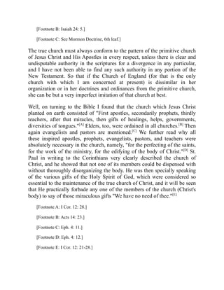 [Footnote B: Isaiah 24: 5.]
[Footnote C: See Mormon Doctrine, 6th leaf.]
The true church must always conform to the pattern of the primitive church
of Jesus Christ and His Apostles in every respect, unless there is clear and
undisputable authority in the scriptures for a divergence in any particular,
and I have not been able to find any such authority in any portion of the
New Testament. So that if the Church of England (for that is the only
church with which I am concerned at present) is dissimilar in her
organization or in her doctrines and ordinances from the primitive church,
she can be but a very imperfect imitation of that church at best.
Well, on turning to the Bible I found that the church which Jesus Christ
planted on earth consisted of "First apostles, secondarily prophets, thirdly
teachers, after that miracles, then gifts of healings, helps, governments,
diversities of tongues."[A]
Elders, too, were ordained in all churches.[B]
Then
again evangelists and pastors are mentioned.[C]
We further read why all
these inspired apostles, prophets, evangelists, pastors, and teachers were
absolutely necessary in the church, namely, "for the perfecting of the saints,
for the work of the ministry, for the edifying of the body of Christ."[D]
St.
Paul in writing to the Corinthians very clearly described the church of
Christ, and he showed that not one of its members could be dispensed with
without thoroughly disorganizing the body. He was then specially speaking
of the various gifts of the Holy Spirit of God, which were considered so
essential to the maintenance of the true church of Christ, and it will be seen
that He practically forbade any one of the members of the church (Christ's
body) to say of those miraculous gifts "We have no need of thee."[E]
[Footnote A: I Cor. 12: 28.]
[Footnote B: Acts 14: 23.]
[Footnote C: Eph. 4: 11.]
[Footnote D: Eph. 4: 12.]
[Footnote E: I Cor. 12: 21-28.]
 