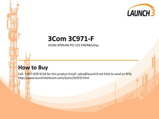 3Com 3C971-F
3COM ATMLINK PCI 155 FIBER&hellip;
_______________________________________
How to Buy
Call: 1-877-878-9134 for this product Email: sales@launch3.net Click to send an RFQ:
http://www.launch3telecom.com/3com/3c971f.html
 