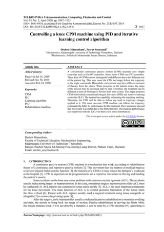 TELKOMNIKA Telecommunication, Computing, Electronics and Control
Vol. 18, No. 2, April 2020, pp. 1047~1053
ISSN: 1693-6930, accredited First Grade by Kemenristekdikti, Decree No: 21/E/KPT/2018
DOI: 10.12928/TELKOMNIKA.v18i2.14876  1047
Journal homepage: http://journal.uad.ac.id/index.php/TELKOMNIKA
Controlling a knee CPM machine using PID and iterative
learning control algorithm
Dechrit Maneetham1
, Petrus Sutyasadi2
1
Mechatronics, Rajamangala University of Technology Thanyaburi, Thailand
2
Mechatronics, Politeknik Mekatronika Sanata Dharma, Indonesia
Article Info ABSTRACT
Article history:
Received Jul 18, 2019
Revised Dec 30, 2019
Accepted Feb 14, 2020
A conventional continuous passive motion (CPM) machine uses simple
controller such as On/Off controller. Some better CPMs use PID controller.
These kind of CPMs can not distinguish load different due to the different size
of the patient leg. This may cause the CPM no longer follow the trajectory
or the angle commands. Meanwhile, each patient may have different scenario
of therapy from the others. When progress on the patient exists, the range
of the flexion may be increased step by step. Therefore, the treatment can be
different in term of the range of flexion from time to time. This paper proposes
CPM with hybrid proportional integral derivative (PID) and iterative learning
controller (ILC). The system has capability in learning the trajectory tracking.
Therefore, the CPM will be able to follow any load or trajectory changes
applied to it. The more accurate CPM machine can follow the trajectory
command, the better its performance for the treatment. The experiment showed
that the system was stable due to the PID controller. The tracking performance
also improved with the ILC even there exist some disturbances.
Keywords:
CPM
ILC
Learning algorithm
PID
Rehabilitation machine
This is an open access article under the CC BY-SA license.
Corresponding Author:
Dechrit Maneetham,
Faculty of Technical Education, Mechatronics Engineering,
Rajamangala University of Technology Thanyaburi,
Rangsit-Nakhon Nayok Rd, Khlong Hok, Khlong Luang District, Pathum Thani, Thailand.
Email: dechrit_m@rmutt.ac.th
1. INTRODUCTION
A continuous passive motion (CPM) machine is a mechanism that works according to rehabilitation
theory of a continuous and repetitive passive motion [1]. This movement has the purpose in medical practice
to recover injured limbs motoric function [2]. the function of a CPM is it may reduce the therapist’s workload
at the hospital [3]. CPM is expected can be programmed to do a repetitive movement in flexing and bending
the patient’s muscle.
Some accidents on the knee may cause problem in the anterior cruciate ligament (ACL). The accidents
usually make strong impact or hyperextension. In this case, sometimes surgical reconstruction of the ACL must
be conducted [4]. ACL injuries are common for some active people [5]. ACL is the most important component
for the knee movement. The main function of ACL is to control posterior translation of the femur when
the tibia is fixed [6]. Patient with ACL rupture usually need a surgical treatment using tissue autografts or
allografts [7] to restore the pivoting spots [8].
After the surgery, early treatment that usually conducted is passive rehabilitation to minimize swelling
and pain, but mostly to bring back the range of motion. Passive rehabilitation is moving the limbs while
the muscle remains relax. If it is not done by a therapist, it can be done by a CPM machine [9]. According to
 