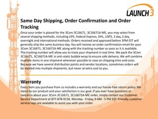 Same Day Shipping, Order Confirmation and Order
Tracking
Once your order is placed for the 3Com 3C16671, 3C16671A-ME, you may select from
several shipping methods, including UPS, Federal Express, DHL, USPS, 3 day, 2 day,
overnight and international methods. Orders received and approved before 3PM EST will
generally ship the same business day. You will receive an order confirmation email for your
3Com 3C16671, 3C16671A-ME along with the tracking number as soon as it is available.
The tracking number will allow you to track your shipment in real time. We pack the 3Com
3C16671, 3C16671A-ME in anti-static bubble wrap to ensure safe delivery. We will combine
multiple items in one shipment whenever possible to save on shipping time and costs.
Because we have several distribution points and vendor locations, sometimes orders will
be divided into multiple shipments, but never at extra cost to you.
_______________________________________
Warranty
Every item you purchase from us includes a warranty and our hassle-free return policy. We
stand by our product and your satisfaction is our goal. If you ever have questions or
concerns about your 3Com 3C16671, 3C16671A-ME order, simply contact our Customer
Service Department at 877-878-9134, Monday - Friday, 9 AM - 5 PM EST. Friendly customer
service reps are available to assist you with your order.
 