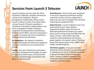 Services from Launch 3 Telecom
Launch 3 Telecom can also repair the 3Com
3C16471B / 10016355, provides maintenance
contracts, De-installation, Telecom
Consignment and Recycling. Please contact
Launch 3 Telecom to learn more about these
services! Launch 3 Telecom specializes in
installation of all telecom related systems. Our
team is equipped to handle all telecom
equipment including cellular, Fixed Wireless,
WiMAX, Central Office, and more. No project is
too small or too big, and each is handled by a
dedicated telecom professional.
De-Installation - Our Network Installation
Experts will properly de-install your equipment,
package it, and ship it to our warehouse for
storage.
Testing - Our team of technicians will inspect
each piece of equipment thoroughly. If a piece
of equipment needs repair, we’ll provide the
resources and technology to guarantee each
piece is ready to be sold.
Asset Recovery - We can store your equipment
in one of our expansive warehouses located
around the country until your equipment is
sold so you can save on storage costs and avoid
cluttering your equipment floor.
Repair Services - Launch 3 Telecom is your one-
stop solution to your entire Telecom
Equipment & System repair. Our team of
dedicated professionals will get your system
back up and running quickly and efficiently. We
repair cell sites, central office switching,
combiners, data networking, transmission,
power supplies, microwave, radios, IP Cameras,
Sonet /SHD, power, power amps, CDMA, GSM,
TDMA, and PBX Keyphone.
Third Party Logistics - If you are currently
operating a direct route or if you are interested
in setting one up, Launch 3 Telecom would like
to discuss the opportunity of sending you
traffic. Contact us today to speak to a Call
Termination Specialist for more details at
voip@launch3telecom.com
 