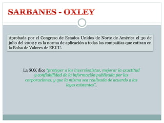 Aprobada por el Congreso de Estados Unidos de Norte de América el 30 de
julio del 2002 y es la norma de aplicación a todas las compañías que cotizan en
la Bolsa de Valores de EEUU.
La SOX dice “proteger a los inversionistas, mejorar la exactitud
y confiabilidad de la información publicada por las
corporaciones, y que la misma sea realizada de acuerdo a las
leyes existentes”.
 