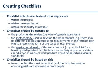 • Checklist defects are derived from experience
– within the project
– within the organization
– across the industry as a whole
• Checklists should be specific to
– the product under review (be wary of generic questions)
– the methodology used to develop the work product (e.g. there may
be different checklist questions for requirements in the form of plain
text to those in the form of use cases or user stories)
– the application domain of the work product (e. g. a checklist for a
banking work product may be based on banking regulations while a
checklist for an avionics work product would be based on avionics
standards)
• Checklists should be based on risk
– to ensure that the most important (and the most frequently-
occurring) risks are reviewed in more depth
Creating Checklists
 