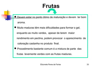 Elizonete Peres de Farias 33
Frutas
 Devem estar no ponto ótimo de maturação e devem ter bom
aroma.
 Muito maduras têm mais dificuldades para formar o gel,
enquanto as muito verdes, apesar de terem maior
rendimento em pectina, podem provocar o aparecimento de
coloração castanha no produto final.
 Procedimento bastante comum é a mistura de parte das
frutas levemente verdes com as frutas maduras.
 