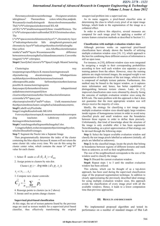 ISSN: 2278 – 1323
                       International Journal of Advanced Research in Computer Engineering & Technology
                                                                           Volume 1, Issue 4, June 2012
   Howmanycolorsdoweseeintheimage ifweignorevariations                   unsupervised problem into a supervised one.
inbrightness?      Therearethree       colors:white,blue,andpink.          As its name suggests, a pixel-based classifier aims at
Wecaneasilyvisuallydistinguish thesecolorsfromoneanother.                determining the class to which every pixel of an input image
TheL*a*b*colorspace(alsoknownasCIELAB                                    belongs, which leads to the segmentation of the image as a
orCIEL*a*b*)enablesustoquantifythese visualdifferences. The              collateral effect.
L*a*b*colorspaceisderivedfromtheCIEXYZtristimulusvalues.                   In order to achieve this objective, several measures are
                                                                         computed for each image pixel by applying a number of
The
                                                                         texture feature extraction methods as described in Section 3.1.
L*a*b*spaceconsistsofaluminositylayer'L*',chromaticity-layer
'a*'indicatingwherecolor      falls    alongthered-greenaxis,and
                                                                           Classification with multiple evaluation window sizes
chromaticity-layer'b*'indicatingwherethecolorfallsalongthe
                                                                           Although previous works on supervised pixel-based
blue-yellow                         axis.Allofthecolorinformation
                                                                         classification have already shown the benefits of utilizing
isinthe'a*'and'b*'layers.Wecanmeasurethe                difference       multiple evaluation window sizes [10, 11], which approach is
betweentwocolorsusingtheEuclideandistancemetric.Convertthe               the best for combining these different sources of information is
imagetoL*a*b* colorspace.                                                still an open issue.
Step4:ClassifytheColorsin'a*b*'SpaceUsingK-MeansClustering                 For instance, in [10], different window sizes were integrated
.                                                                        by assigning a weight to their corresponding probabilities
   Clusteringisa                                               way       according to how well each window size separates a given
toseparategroupsofobjects.K-meansclusteringtreatseach                    training pattern from the others. However, since the training
objectashaving          alocationinspace.         Itfindspartitions      patterns are single-textured images, the assigned weight is not
suchthatobjectswithineachclusterareasclosetoeach                         representative of the structure of the test image, which in turn
                                                                         is composed of multiple texture patterns. Furthermore, this
otheraspossible,andas             farfromobjectsinotherclustersas
                                                                         method may be biased to the largest window, as it captures
possible.K-meansclusteringrequires                                       more information and, hence, has better capabilities of
thatyouspecifythenumberofclusters                  tobepartitioned       distinguishing between texture classes. Later, in [11],
andadistancemetrictoquantifyhow                                          improved classification rates were obtained by directly fusing
closetwoobjectsaretoeachother.Sincethecolorinformation                   the outcome of multiple evaluation window sizes using the
existsinthe'a*b*'space,your                                              KNN rule. The main problem with this approach is that it does
objectsarepixelswith'a*'and'b*'values. UseK-meanstocluster               not guarantee that the most appropriate window size will
theobjectsintothreeclusters usingtheEuclideandistancemetric.             always receive the majority of votes.
Step5:LabelEveryPixelinthe                                                 Ideally, the strategy for classifying a test image using
ImageUsingtheResultsfromK-MEANS                                          multiple evaluation window sizes should apply large windows
   Foreveryobjectinourinput,K-meansreturnsanindexcorrespon               inside regions of homogeneous texture in order to avoid noisy
                                                                         classified pixels and small windows near the boundaries
ding           toacluster.            Labelevery           pixelin
                                                                         between those regions in order to define them precisely.
theimagewithitsclusterindex.                                             Unfortunately, that kind of knowledge about the structure of
Step6:CreateImagesthatSegmenttheImagebyColor.                            the image is only available after it has been segmented.
   Usingpixellabels,wehavetoseparateobjectsinimagebycolor,               Notwithstanding, an a priori approximation of that strategy can
whichwillresultinfiveimages.                                             be devised through the following steps:
Step 7: Segment the Nuclei into a Separate Image                           Step 1: Select the largest available evaluation window and
  Then programmatically determine the index of the cluster               classify the test image pixels labelled as unknown (initially, all
containing the blue objects because K means will not return the          pixels are labelled as unknown).
same cluster idx value every time. We can do this using the                Step 2: In the classified image, locate the pixels that belong
cluster center value, which contains the mean 'a*' and 'b*'              to boundaries between regions of different textures and mark
value for each cluster.                                                  them as unknown, as well as their neighbourhoods.
                                                                           The size of the neighbourhood corresponds to the size of the
 1. Select   k -seeds s.t. d ( ki , k j ) > d min                        window used to classify the image.
                                                                           Step 3: Discard the current evaluation window.
 2. Assign points to clusters by min dist.                                 Step4: Repeat steps 1 to 3 until the smallest evaluation
        Cluster (   pi ) = Arg min ( d ( pi , s j ))                     window has been utilized.
                                                                           This scheme, which can be thought of as a top-down
  s j { s1 ,…, sk }                                                     approach, has been used during the supervised classification
 3. Compute new cluster centroids:                                       stage of the proposed segmentation technique. In addition to
    
                                                                         closely approximating the previously described ideal strategy
                            

  Cj  1                  pi
                                                                         for using multiple evaluation window sizes, this approach
                                                                         avoids the classification of every image pixel with all the
       n pi  jthcluster                                                 available windows. Hence, it leads to a lower computation
 4. Reassign points to clusters (as in 2 above)                          time than previous approaches.
 5. Iterate until no points change clusters

  Supervised pixel-based classification                                                 III. RESULTS AND DISCUSSION
At this stage, the set of texture patterns found by the previous
stage are used as texture models for a supervised pixel based              We implemented proposed algorithm and tested its
classifier, thus effectively transforming the original                   performance on a number of standard images of Mat Lab


                                                                                                                                        566
                                                       All Rights Reserved © 2012 IJARCET
 