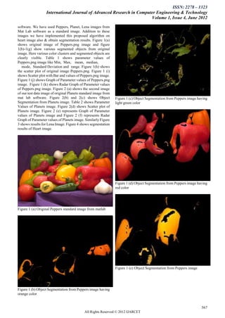 ISSN: 2278 – 1323
                   International Journal of Advanced Research in Computer Engineering & Technology
                                                                       Volume 1, Issue 4, June 2012
software. We have used Peppers, Planet, Lena images from
Mat Lab software as a standard image. Addition to these
images we have implemented this proposed algorithm on
heart image also & obtain segmentation results. Figure 1(a)
shows original image of Peppers.png image and figure
1(b)-1(g) show various segmented objects from original
image. Here various color clusters and segmented objects are
clearly visible. Table 1 shows parameter values of
Peppers.png image like Min, Max, mean, median,
   mode, Standard Deviation and range. Figure 1(h) shows
the scatter plot of original image Peppers.png. Figure 1 (i)
shows Scatter plot with Bar and values of Peppers.png image.
Figure 1 (j) shows Graph of Parameter values of Peppers.png
image. Figure 1 (k) shows Radar Graph of Parameter values
of Peppers.png image. Figure 2 (a) shows the second image
of our test data image of original Planets standard image from
mat lab software. Figure 2(b) and 2(c) shows Object              Figure 1 (c) Object Segmentation from Peppers image having
Segmentation from Planets image. Table 2 shows Parameter         light green color
Values of Planets image. Figure 2(d) shows Scatter plot of
Planets image. Figure 2 (e) represents Graph of Parameter
values of Planets image and Figure 2 (f) represents Radar
Graph of Parameter values of Planets image. Similarly Figure
3 shows results for Lena Image. Figure 4 shows segmentation
results of Heart image.




                                                                 Figure 1 (d) Object Segmentation from Peppers image having
                                                                 red color




Figure 1 (a) Original Peppers standard image from matlab




                                                                 Figure 1 (e) Object Segmentation from Peppers image




Figure 1 (b) Object Segmentation from Peppers image having
orange color


                                                                                                                       567
                                            All Rights Reserved © 2012 IJARCET
 
