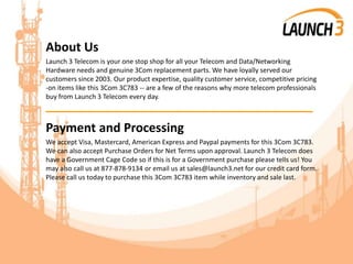 About Us
Launch 3 Telecom is your one stop shop for all your Telecom and Data/Networking
Hardware needs and genuine 3Com replacement parts. We have loyally served our
customers since 2003. Our product expertise, quality customer service, competitive pricing
-on items like this 3Com 3C783 -- are a few of the reasons why more telecom professionals
buy from Launch 3 Telecom every day.
_______________________________________
Payment and Processing
We accept Visa, Mastercard, American Express and Paypal payments for this 3Com 3C783.
We can also accept Purchase Orders for Net Terms upon approval. Launch 3 Telecom does
have a Government Cage Code so if this is for a Government purchase please tells us! You
may also call us at 877-878-9134 or email us at sales@launch3.net for our credit card form.
Please call us today to purchase this 3Com 3C783 item while inventory and sale last.
 