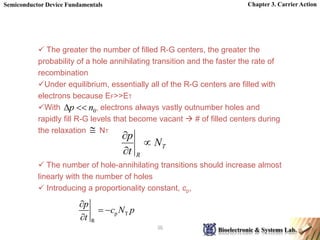 Chapter 3. Carrier Action
36
p T
R
p
c N p
t

 

 The greater the number of filled R-G centers, the greater the
probability of a hole annihilating transition and the faster the rate of
recombination
Under equilibrium, essentially all of the R-G centers are filled with
electrons because EF>>ET
With , electrons always vastly outnumber holes and
rapidly fill R-G levels that become vacant  # of filled centers during
the relaxation NT
 The number of hole-annihilating transitions should increase almost
linearly with the number of holes
 Introducing a proportionality constant, cp,

0
n
p 

T
R
N
t
p



 