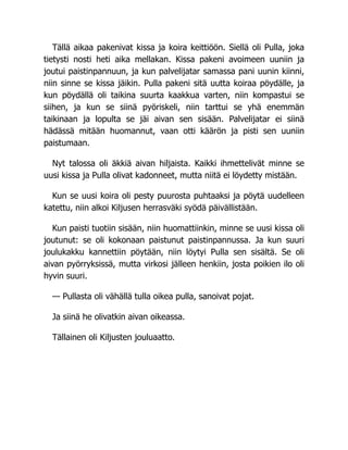 Tällä aikaa pakenivat kissa ja koira keittiöön. Siellä oli Pulla, joka
tietysti nosti heti aika mellakan. Kissa pakeni avoimeen uuniin ja
joutui paistinpannuun, ja kun palvelijatar samassa pani uunin kiinni,
niin sinne se kissa jäikin. Pulla pakeni sitä uutta koiraa pöydälle, ja
kun pöydällä oli taikina suurta kaakkua varten, niin kompastui se
siihen, ja kun se siinä pyöriskeli, niin tarttui se yhä enemmän
taikinaan ja lopulta se jäi aivan sen sisään. Palvelijatar ei siinä
hädässä mitään huomannut, vaan otti käärön ja pisti sen uuniin
paistumaan.
Nyt talossa oli äkkiä aivan hiljaista. Kaikki ihmettelivät minne se
uusi kissa ja Pulla olivat kadonneet, mutta niitä ei löydetty mistään.
Kun se uusi koira oli pesty puurosta puhtaaksi ja pöytä uudelleen
katettu, niin alkoi Kiljusen herrasväki syödä päivällistään.
Kun paisti tuotiin sisään, niin huomattiinkin, minne se uusi kissa oli
joutunut: se oli kokonaan paistunut paistinpannussa. Ja kun suuri
joulukakku kannettiin pöytään, niin löytyi Pulla sen sisältä. Se oli
aivan pyörryksissä, mutta virkosi jälleen henkiin, josta poikien ilo oli
hyvin suuri.
— Pullasta oli vähällä tulla oikea pulla, sanoivat pojat.
Ja siinä he olivatkin aivan oikeassa.
Tällainen oli Kiljusten jouluaatto.
 
