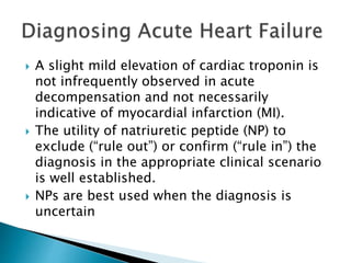  A slight mild elevation of cardiac troponin is
not infrequently observed in acute
decompensation and not necessarily
indicative of myocardial infarction (MI).
 The utility of natriuretic peptide (NP) to
exclude (“rule out”) or confirm (“rule in”) the
diagnosis in the appropriate clinical scenario
is well established.
 NPs are best used when the diagnosis is
uncertain
 